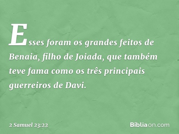 Es­ses foram os grandes feitos de Benaia, filho de Joiada, que também teve fama como os três principais guerreiros de Davi. -- 2 Samuel 23:22