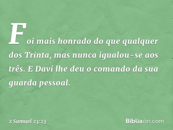 Foi­ mais honrado do que qualquer dos Trinta, mas nunca igualou-se aos três. E Davi lhe deu o comando da sua guarda pessoal. -- 2 Samuel 23:23