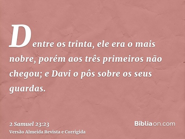 Dentre os trinta, ele era o mais nobre, porém aos três primeiros não chegou; e Davi o pôs sobre os seus guardas.