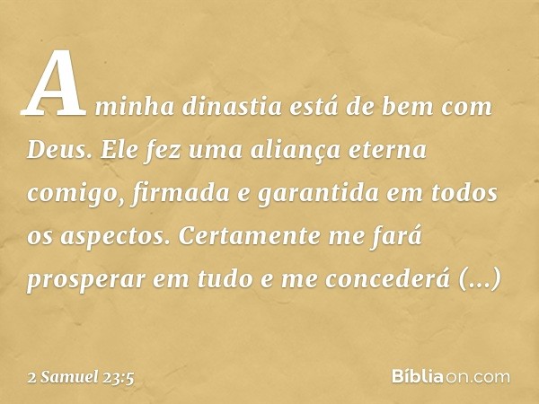 "A minha dinastia
está de bem com Deus.
Ele fez uma aliança eterna comigo,
firmada e garantida
em todos os aspectos.
Certamente me fará prosperar em tudo
e me c