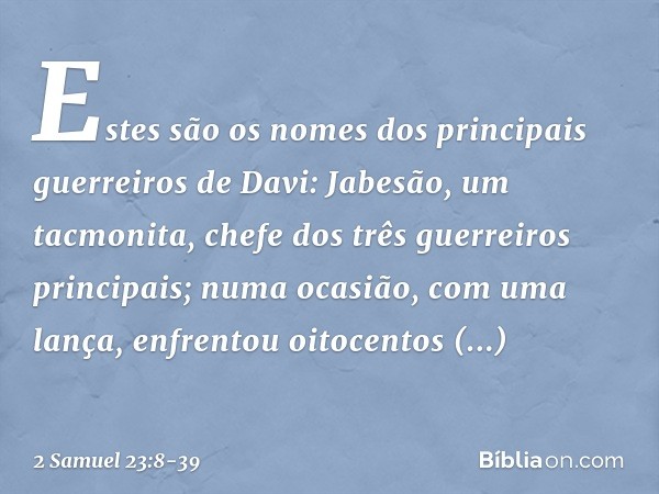 Estes são os nomes dos principais guerreiros de Davi:
Jabesão, um tacmonita, chefe dos três guerreiros principais; numa ocasião, com uma lança, enfrentou oitoce