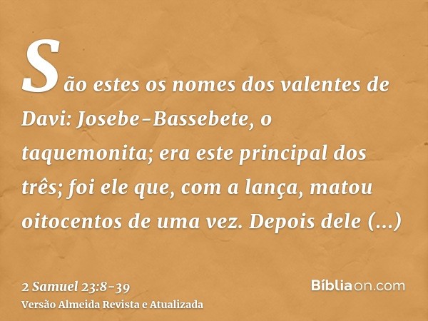 São estes os nomes dos valentes de Davi: Josebe-Bassebete, o taquemonita; era este principal dos três; foi ele que, com a lança, matou oitocentos de uma vez.Dep