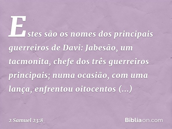 Estes são os nomes dos principais guerreiros de Davi:
Jabesão, um tacmonita, chefe dos três guerreiros principais; numa ocasião, com uma lança, enfrentou oitoce