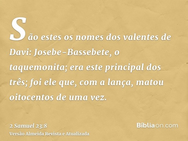 São estes os nomes dos valentes de Davi: Josebe-Bassebete, o taquemonita; era este principal dos três; foi ele que, com a lança, matou oitocentos de uma vez.