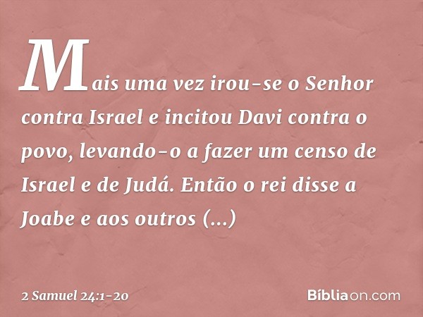 Mais uma vez irou-se o Senhor contra Israel e incitou Davi contra o povo, levando-o a fazer um censo de Israel e de Judá. Então o rei disse a Joabe e aos outros