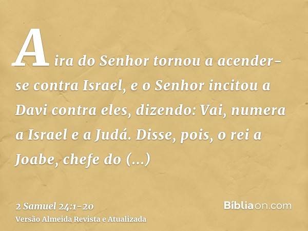 A ira do Senhor tornou a acender-se contra Israel, e o Senhor incitou a Davi contra eles, dizendo: Vai, numera a Israel e a Judá.Disse, pois, o rei a Joabe, che