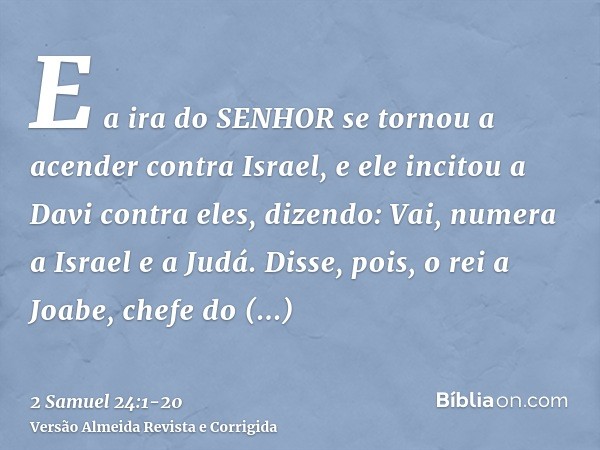 E a ira do SENHOR se tornou a acender contra Israel, e ele incitou a Davi contra eles, dizendo: Vai, numera a Israel e a Judá.Disse, pois, o rei a Joabe, chefe 