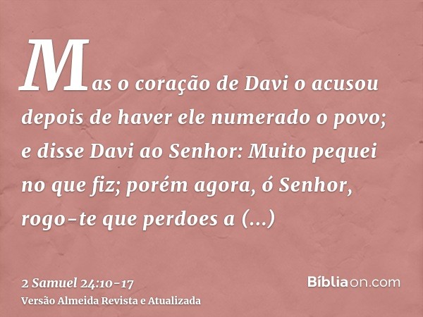 Mas o coração de Davi o acusou depois de haver ele numerado o povo; e disse Davi ao Senhor: Muito pequei no que fiz; porém agora, ó Senhor, rogo-te que perdoes 