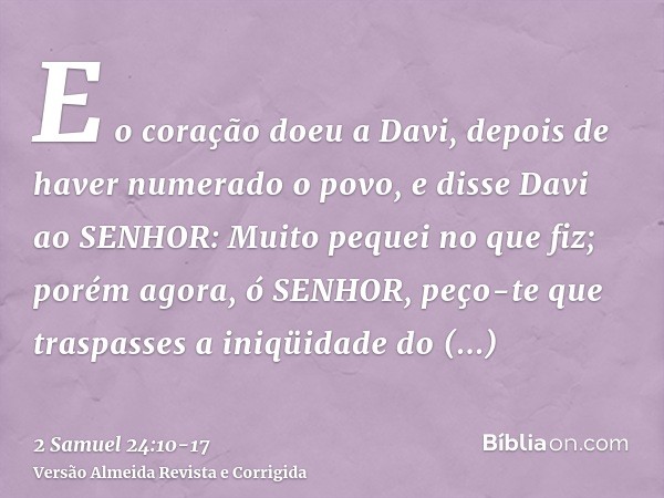 E o coração doeu a Davi, depois de haver numerado o povo, e disse Davi ao SENHOR: Muito pequei no que fiz; porém agora, ó SENHOR, peço-te que traspasses a iniqü