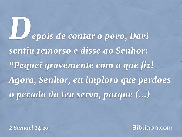 Depois de contar o povo, Davi sentiu remorso e disse ao Senhor: "Pequei gravemente com o que fiz! Agora, Senhor, eu imploro que perdoes o pecado do teu servo, p