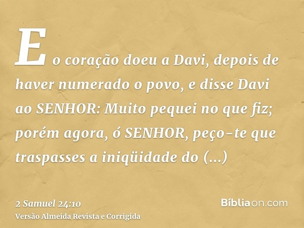 E o coração doeu a Davi, depois de haver numerado o povo, e disse Davi ao SENHOR: Muito pequei no que fiz; porém agora, ó SENHOR, peço-te que traspasses a iniqü