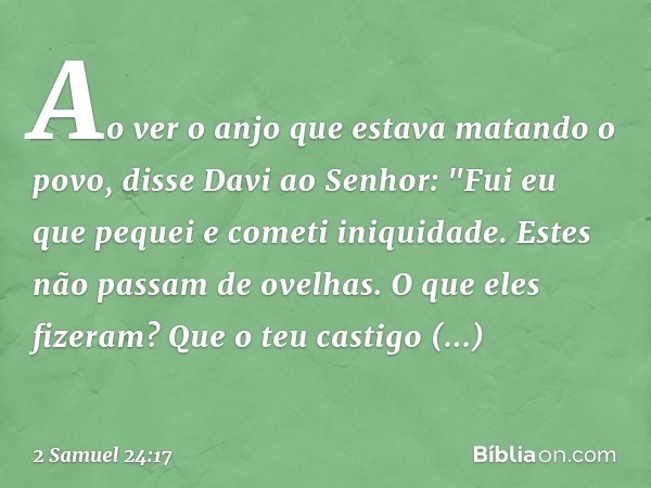 Ao ver o anjo que estava matando o povo, disse Davi ao Senhor: "Fui eu que pequei e cometi iniquidade. Estes não passam de ovelhas. O que eles fizeram? Que o te