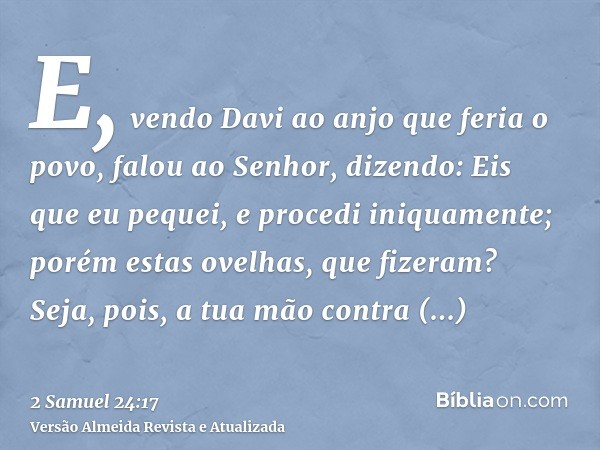 E, vendo Davi ao anjo que feria o povo, falou ao Senhor, dizendo: Eis que eu pequei, e procedi iniquamente; porém estas ovelhas, que fizeram? Seja, pois, a tua 