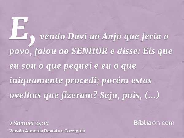 E, vendo Davi ao Anjo que feria o povo, falou ao SENHOR e disse: Eis que eu sou o que pequei e eu o que iniquamente procedi; porém estas ovelhas que fizeram? Se