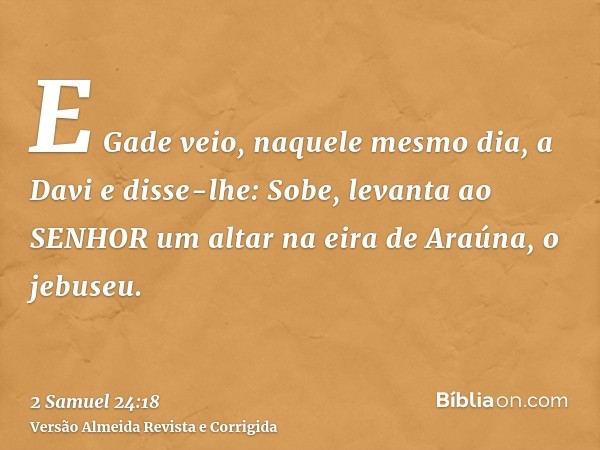 E Gade veio, naquele mesmo dia, a Davi e disse-lhe: Sobe, levanta ao SENHOR um altar na eira de Araúna, o jebuseu.