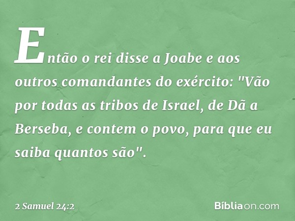 Então o rei disse a Joabe e aos outros comandantes do exército: "Vão por todas as tribos de Israel, de Dã a Berseba, e contem o povo, para que eu saiba quantos 