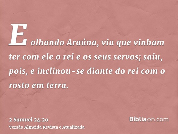 E olhando Araúna, viu que vinham ter com ele o rei e os seus servos; saiu, pois, e inclinou-se diante do rei com o rosto em terra.