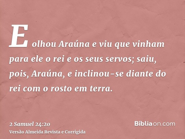E olhou Araúna e viu que vinham para ele o rei e os seus servos; saiu, pois, Araúna, e inclinou-se diante do rei com o rosto em terra.