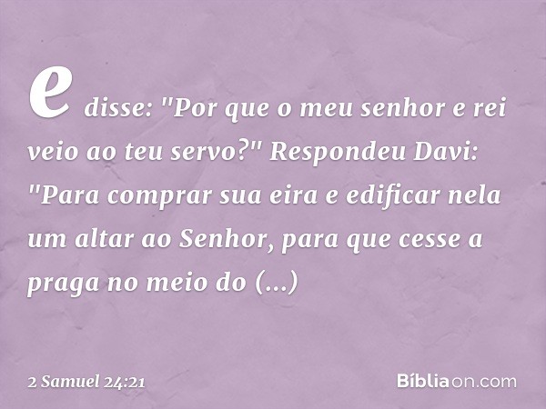 e disse: "Por que o meu senhor e rei veio ao teu servo?"
Respondeu Davi: "Para comprar sua eira e edificar nela um altar ao Senhor, para que cesse a praga no me