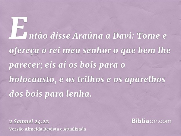 Então disse Araúna a Davi: Tome e ofereça o rei meu senhor o que bem lhe parecer; eis aí os bois para o holocausto, e os trilhos e os aparelhos dos bois para le