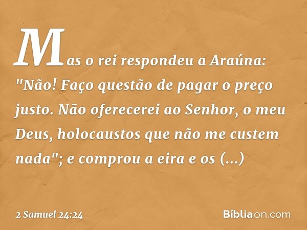 Mas o rei respondeu a Araúna: "Não! Faço questão de pagar o preço justo. Não oferecerei ao Senhor, o meu Deus, holocaustos que não me custem nada"; e comprou a 