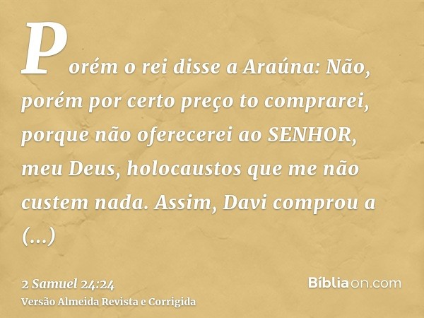 Porém o rei disse a Araúna: Não, porém por certo preço to comprarei, porque não oferecerei ao SENHOR, meu Deus, holocaustos que me não custem nada. Assim, Davi 