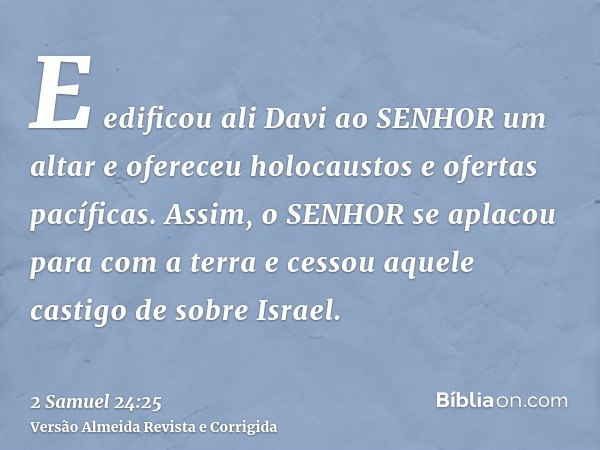 E edificou ali Davi ao SENHOR um altar e ofereceu holocaustos e ofertas pacíficas. Assim, o SENHOR se aplacou para com a terra e cessou aquele castigo de sobre 