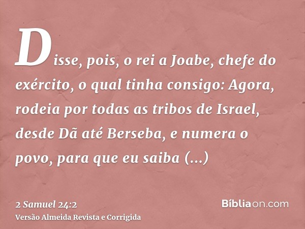 Disse, pois, o rei a Joabe, chefe do exército, o qual tinha consigo: Agora, rodeia por todas as tribos de Israel, desde Dã até Berseba, e numera o povo, para qu