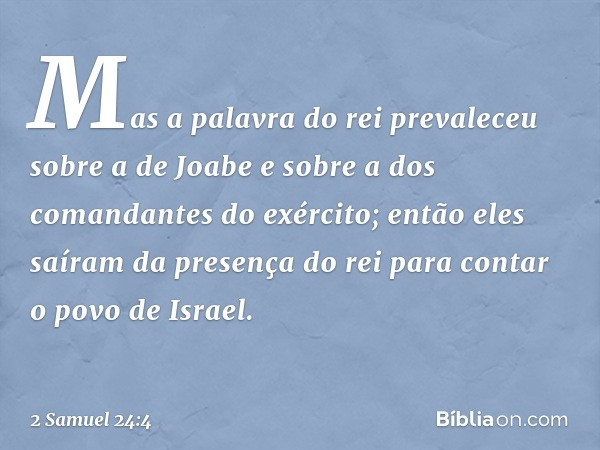 Mas a palavra do rei prevaleceu sobre a de Joabe e sobre a dos comandantes do exército; então eles saíram da presença do rei para contar o povo de Israel. -- 2 