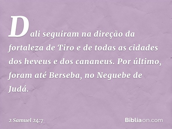 Dali seguiram na direção da fortaleza de Tiro e de todas as cidades dos heveus e dos cananeus. Por último, foram até Berseba, no Neguebe de Judá. -- 2 Samuel 24