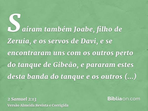 Saíram também Joabe, filho de Zeruia, e os servos de Davi, e se encontraram uns com os outros perto do tanque de Gibeão, e pararam estes desta banda do tanque e