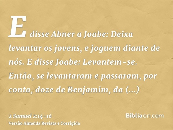 E disse Abner a Joabe: Deixa levantar os jovens, e joguem diante de nós. E disse Joabe: Levantem-se.Então, se levantaram e passaram, por conta, doze de Benjamim