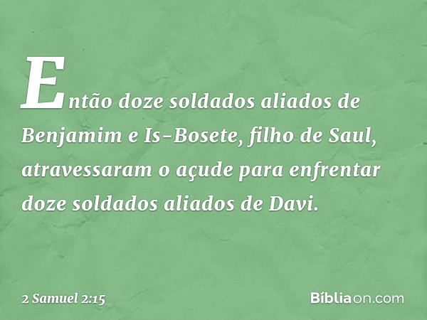 Então doze soldados aliados de Benjamim e Is-Bosete, filho de Saul, atravessaram o açude para enfrentar doze soldados aliados de Davi. -- 2 Samuel 2:15