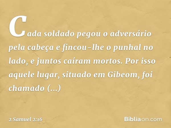 Ca­da soldado pegou o adversário pela cabeça e fincou-lhe o punhal no lado, e juntos caíram mortos. Por isso aquele lugar, situado em Gibeom, foi chamado Helcat