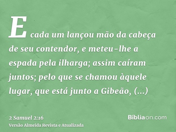 E cada um lançou mão da cabeça de seu contendor, e meteu-lhe a espada pela ilharga; assim caíram juntos; pelo que se chamou àquele lugar, que está junto a Gibeã