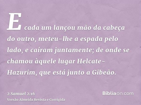 E cada um lançou mão da cabeça do outro, meteu-lhe a espada pelo lado, e caíram juntamente; de onde se chamou àquele lugar Helcate-Hazurim, que está junto a Gib