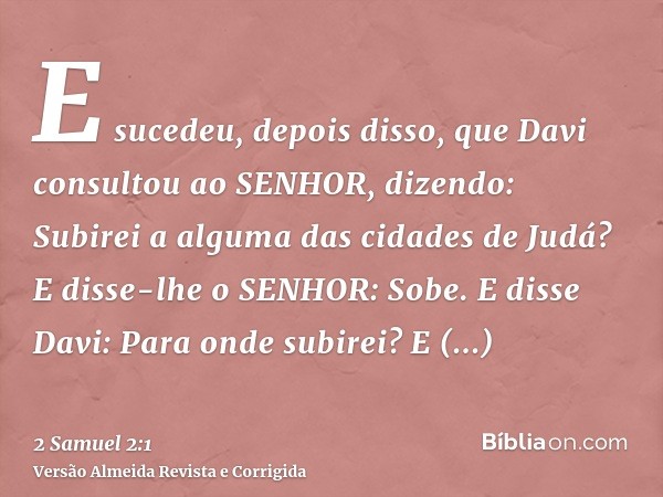 E sucedeu, depois disso, que Davi consultou ao SENHOR, dizendo: Subirei a alguma das cidades de Judá? E disse-lhe o SENHOR: Sobe. E disse Davi: Para onde subire