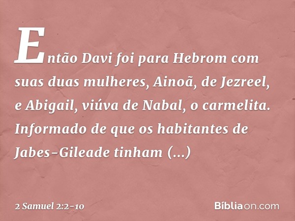 Então Davi foi para Hebrom com suas duas mulheres, Ainoã, de Jezreel, e Abigail, viúva de Nabal, o carmelita.
Informado de que os habitantes de Jabes-Gileade ti