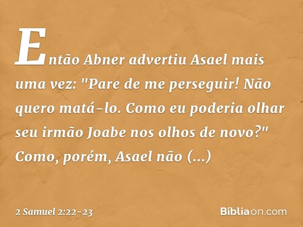 Então Abner advertiu Asael mais uma vez: "Pare de me perseguir! Não quero matá-lo. Como eu poderia olhar seu irmão Joabe nos olhos de novo?" Como, porém, Asael 