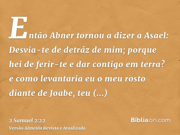 Então Abner tornou a dizer a Asael: Desvia-te de detráz de mim; porque hei de ferir-te e dar contigo em terra? e como levantaria eu o meu rosto diante de Joabe,