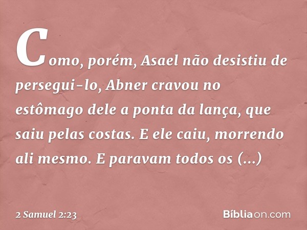 Como, porém, Asael não desistiu de persegui-lo, Abner cravou no estômago dele a ponta da lança, que saiu pelas costas. E ele caiu, morrendo ali mesmo. E paravam