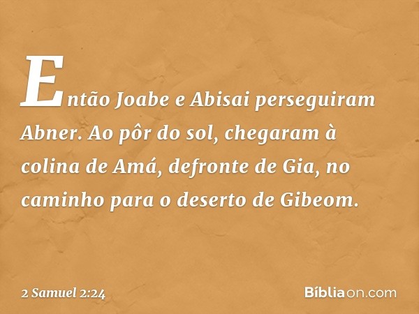 Então Joabe e Abisai perseguiram Abner. Ao pôr do sol, chegaram à colina de Amá, defronte de Gia, no caminho para o deserto de Gibeom. -- 2 Samuel 2:24