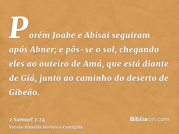 Porém Joabe e Abisai seguiram após Abner; e pôs-se o sol, chegando eles ao outeiro de Amá, que está diante de Giá, junto ao caminho do deserto de Gibeão.