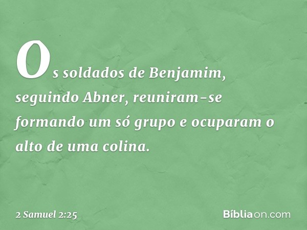 Os soldados de Benjamim, seguindo Abner, reuniram-se formando um só grupo e ocuparam o alto de uma colina. -- 2 Samuel 2:25