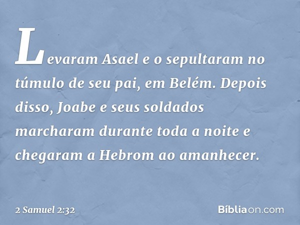 Levaram Asael e o sepultaram no túmulo de seu pai, em Belém. Depois disso, Joabe e seus soldados marcharam durante toda a noite e chegaram a Hebrom ao amanhecer