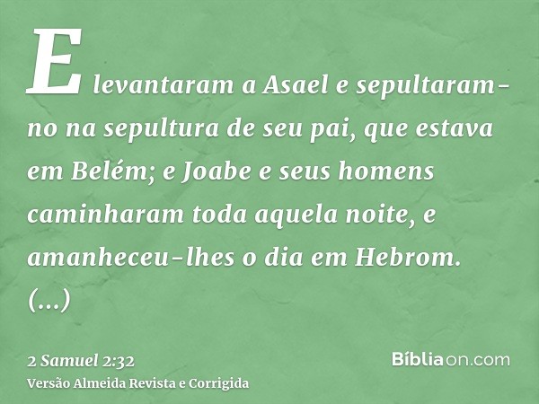 E levantaram a Asael e sepultaram-no na sepultura de seu pai, que estava em Belém; e Joabe e seus homens caminharam toda aquela noite, e amanheceu-lhes o dia em