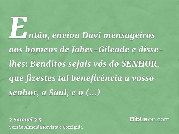 Então, enviou Davi mensageiros aos homens de Jabes-Gileade e disse-lhes: Benditos sejais vós do SENHOR, que fizestes tal beneficência a vosso senhor, a Saul, e 