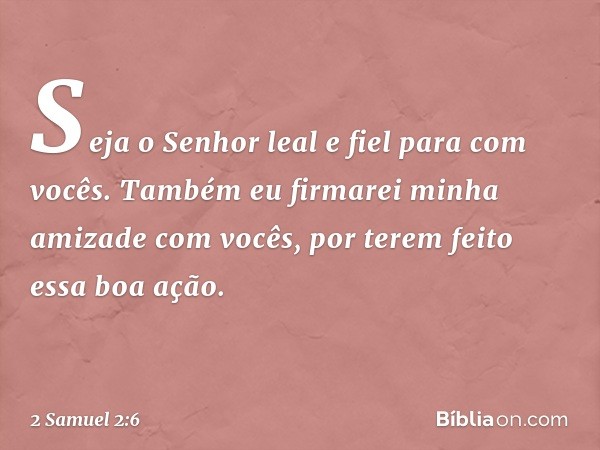 Seja o Senhor leal e fiel para com vocês. Também eu firmarei minha amizade com vocês, por terem feito essa boa ação. -- 2 Samuel 2:6