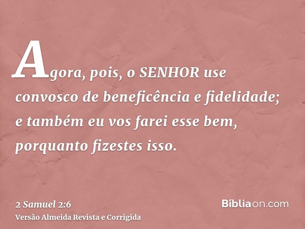 Agora, pois, o SENHOR use convosco de beneficência e fidelidade; e também eu vos farei esse bem, porquanto fizestes isso.