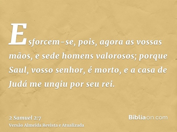 Esforcem-se, pois, agora as vossas mãos, e sede homens valorosos; porque Saul, vosso senhor, é morto, e a casa de Judá me ungiu por seu rei.